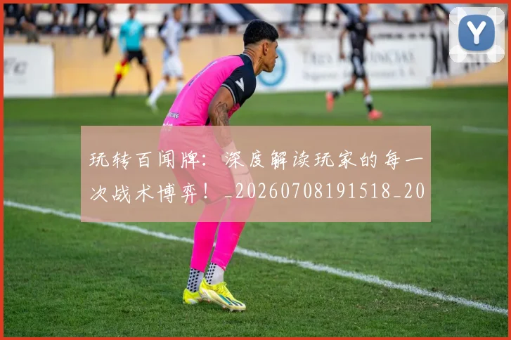 玩转百闻牌：深度解读玩家的每一次战术博弈！_20260708191518_20260802160415