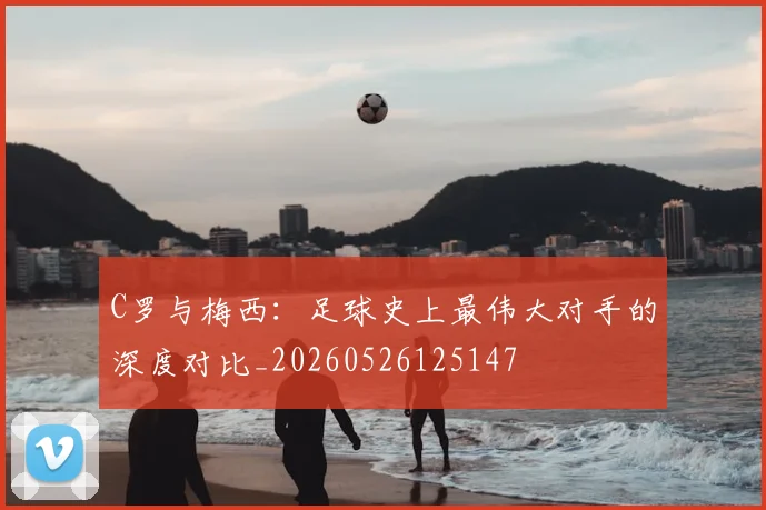 C罗与梅西：足球史上最伟大对手的深度对比_20260526125147
