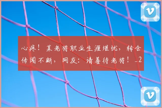 心疼！某老将职业生涯堪忧，转会传闻不断，网友：请善待老将！_20260704173958