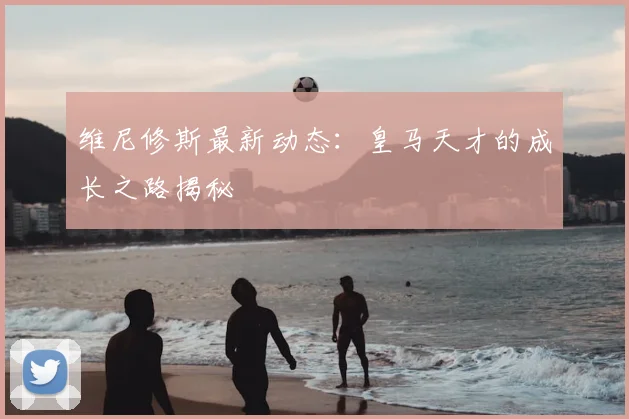 维尼修斯最新动态：皇马天才的成长之路揭秘
