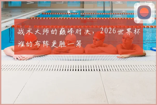 战术大师的巅峰对决，2026世界杯谁的布阵更胜一筹
