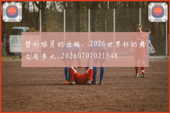 替补球员的出路，2026世界杯的舞台有多大_20260707021548