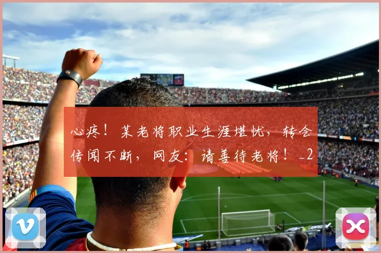 心疼！某老将职业生涯堪忧，转会传闻不断，网友：请善待老将！_20260704173958