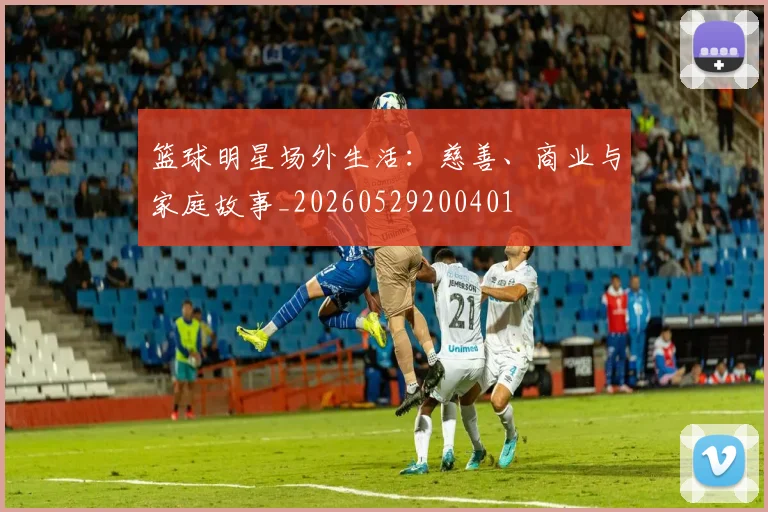 篮球明星场外生活:慈善、商业与家庭故事_20260529200401