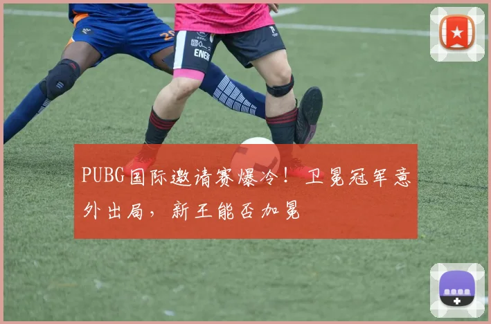 PUBG国际邀请赛爆冷！卫冕冠军意外出局，新王能否加冕