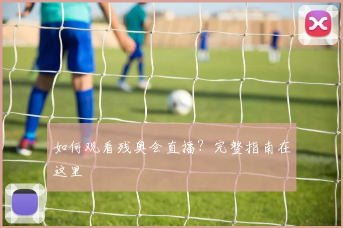 如何观看残奥会直播？完整指南在这里