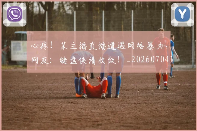心疼！某主播直播遭遇网络暴力，网友：键盘侠请收敛！_20260704173958_20260722163308