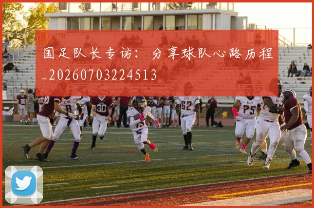 国足队长专访：分享球队心路历程_20260703224513