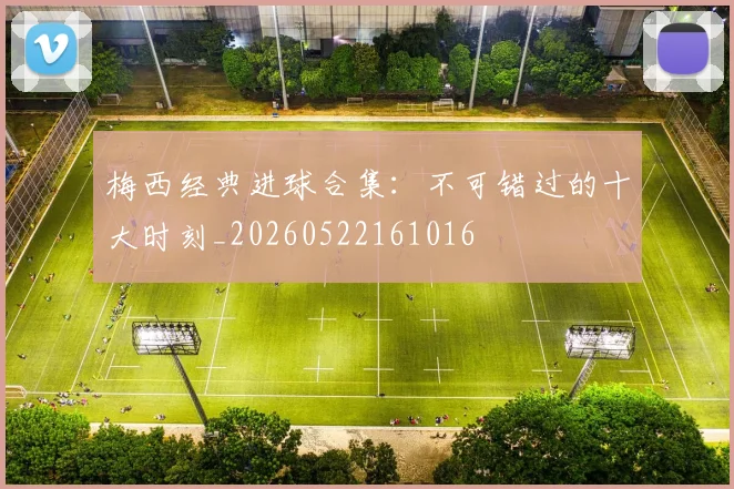 梅西经典进球合集：不可错过的十大时刻_20260522161016