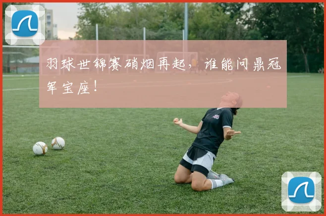 羽球世锦赛硝烟再起，谁能问鼎冠军宝座！