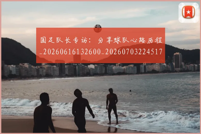 国足队长专访：分享球队心路历程_20260616132600_20260703224517
