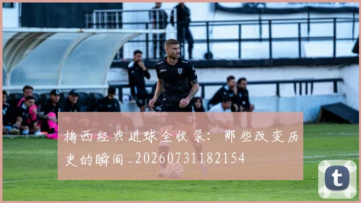 梅西经典进球全收录：那些改变历史的瞬间_20260731182154