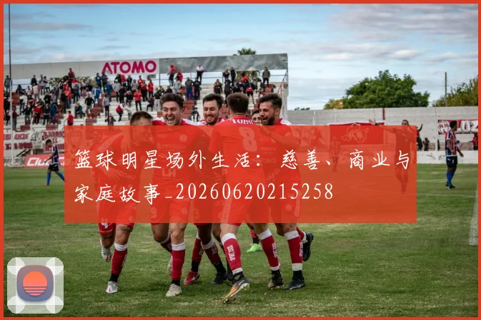 篮球明星场外生活：慈善、商业与家庭故事_20260620215258