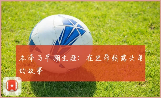 本泽马早期生涯：在里昂崭露头角的故事