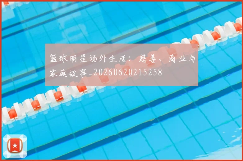 篮球明星场外生活：慈善、商业与家庭故事_20260620215258