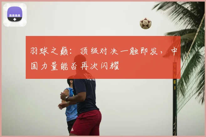 羽球之巅:顶级对决一触即发,中国力量能否再次闪耀