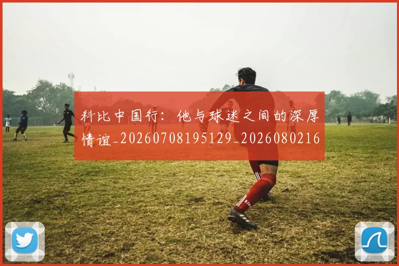科比中国行：他与球迷之间的深厚情谊_20260708195129_20260802165049