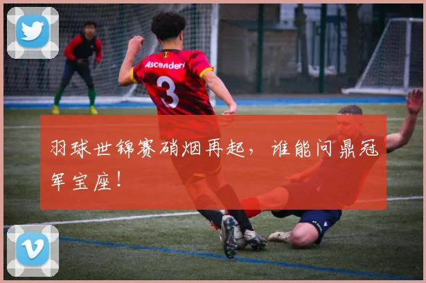羽球世锦赛硝烟再起，谁能问鼎冠军宝座！