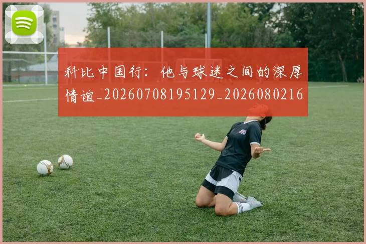 科比中国行：他与球迷之间的深厚情谊_20260708195129_20260802165049