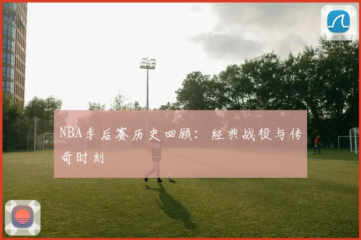 NBA季后赛历史回顾：经典战役与传奇时刻