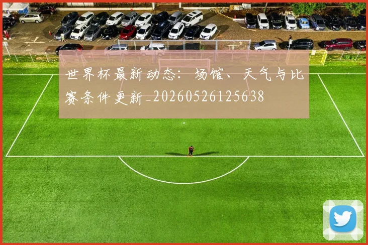 世界杯最新动态:场馆、天气与比赛条件更新_20260526125638