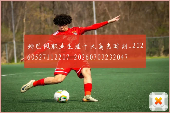 姆巴佩职业生涯十大高光时刻_20260527112207_20260703232047