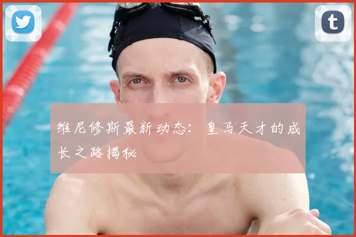 维尼修斯最新动态：皇马天才的成长之路揭秘