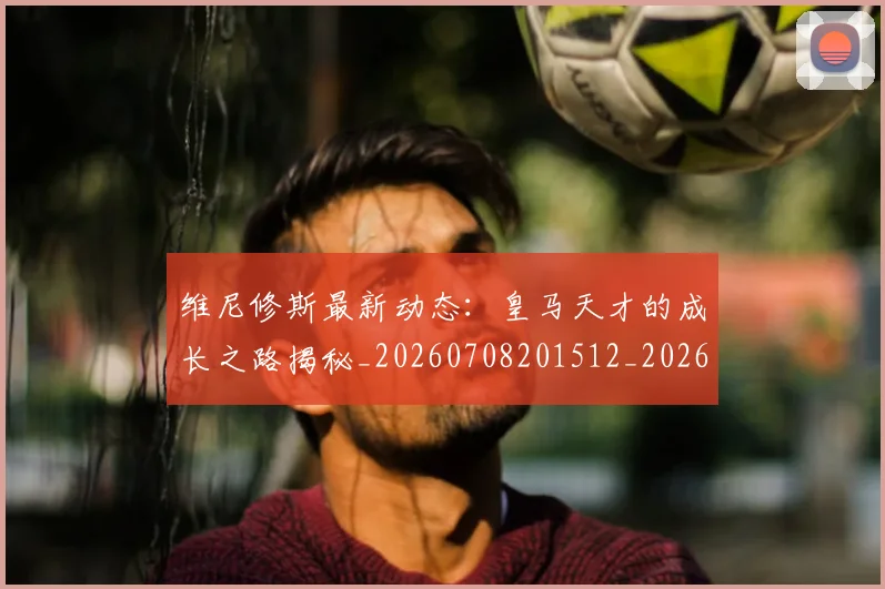 维尼修斯最新动态：皇马天才的成长之路揭秘_20260708201512_20260803143123