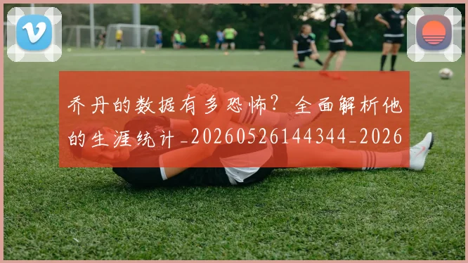 乔丹的数据有多恐怖？全面解析他的生涯统计_20260526144344_20260703210430