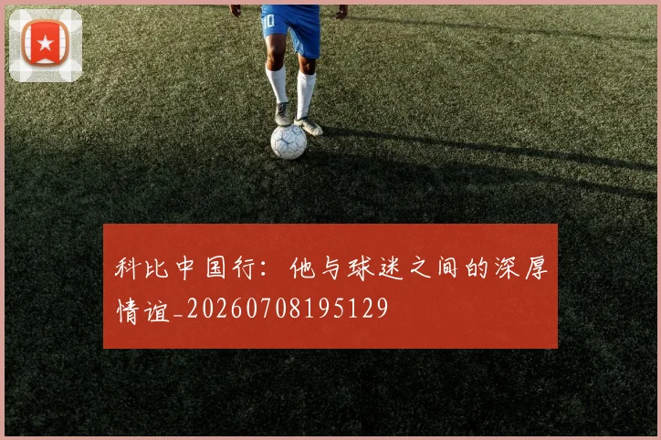 科比中国行：他与球迷之间的深厚情谊_20260708195129