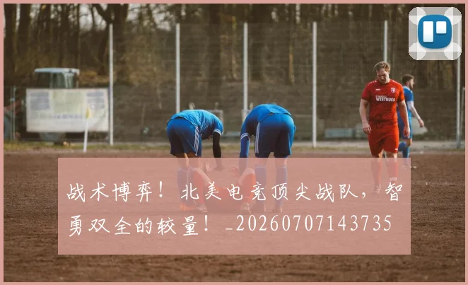 战术博弈！北美电竞顶尖战队，智勇双全的较量！_20260707143735